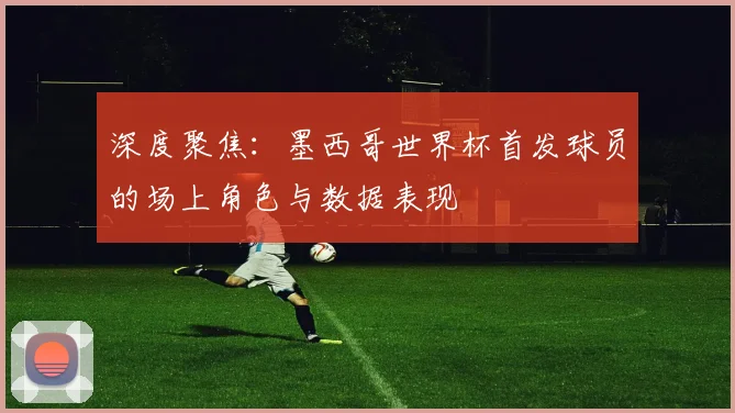 深度聚焦：墨西哥世界杯首发球员的场上角色与数据表现