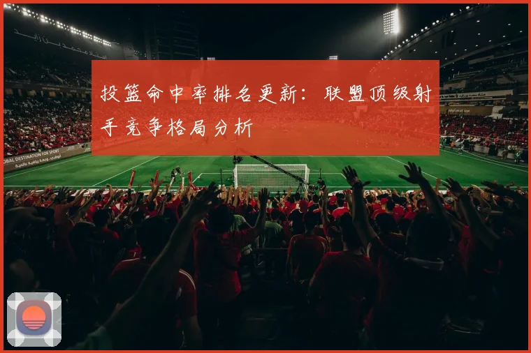 投篮命中率排名更新:联盟顶级射手竞争格局分析