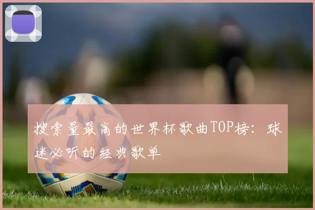 搜索量最高的世界杯歌曲TOP榜：球迷必听的经典歌单